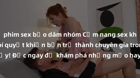 phim sex bạo dâm nhóm Cẩm nang sex không che: Những bí quyết khiến bạn trở thành chuyên gia trong chuyện ấy! Đọc ngay để khám phá những mẹo hay và bí quyết tình dục không che.