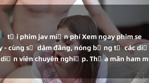 tải phim jav miễn phí Xem ngay phim sex miễn phí tại đây - cùng sự dâm đãng, nóng bỏng từ các diễn viên chuyên nghiệp. Thỏa mãn ham muốn ngay hôm nay!