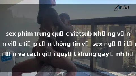 sex phim trung quốc vietsub Những vấn đề liên quan đến việc tiếp cận thông tin về sex người lớn và cách giải quyết không gây ảnh hưởng đến trẻ em