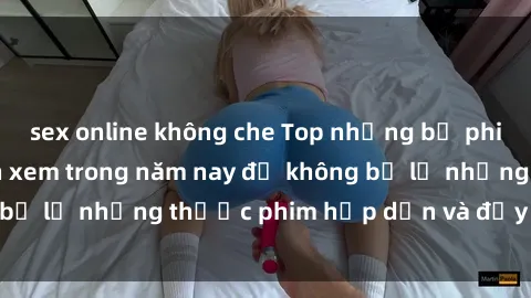 sex online không che Top những bộ phim sex hay nhất nên xem trong năm nay để không bỏ lỡ những thước phim hấp dẫn và đầy kịch tính.