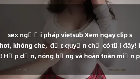 sex người pháp vietsub Xem ngay clip sex không che cực hot, không che,  độc quyền chỉ có tại đây! Hấp dẫn, nóng bỏng và hoàn toàn miễn phí, không thể bỏ qua!