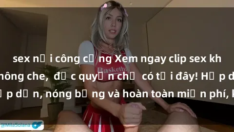 sex nơi công cộng Xem ngay clip sex không che cực hot, không che,  độc quyền chỉ có tại đây! Hấp dẫn, nóng bỏng và hoàn toàn miễn phí, không thể bỏ qua!