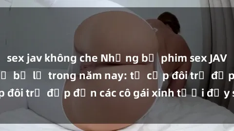sex jav không che Những bộ phim sex JAV hot nhất không thể bỏ lỡ trong năm nay: từ cặp đôi trẻ đẹp đến các cô gái xinh tươi đầy sức hút.