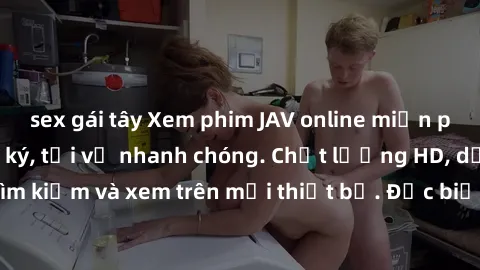 sex gái tây Xem phim JAV online miễn phí không cần đăng ký, tải về nhanh chóng. Chất lượng HD, dễ dàng tìm kiếm và xem trên mọi thiết bị. Đặc biệt, không quảng cáo làm phiền.