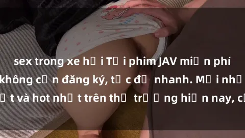 sex trong xe hơi Tải phim JAV miễn phí chất lượng cao, không cần đăng ký, tốc độ nhanh. Mới nhất và hot nhất trên thị trường hiện nay, cập nhật hàng ngày.