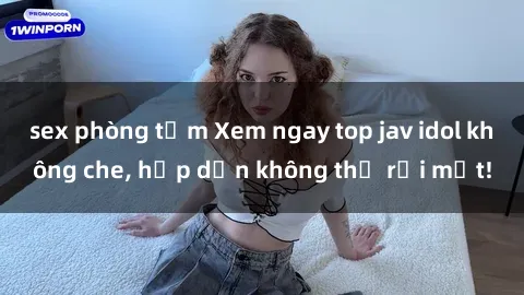 sex phòng tắm Xem ngay top jav idol không che, hấp dẫn không thể rời mắt!