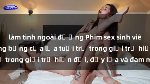 làm tình ngoài đường Phim sex sinh viên: Câu chuyện nóng bỏng của lứa tuổi trẻ trong giới trẻ hiện đại, đầy lửa và đam mê