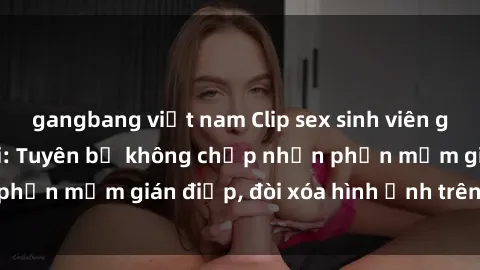 gangbang việt nam Clip sex sinh viên gây sốt mạng xã hội: Tuyên bố không chấp nhận phần mềm gián điệp, đòi xóa hình ảnh trên internet