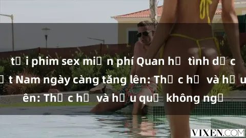 tải phim sex miễn phí Quan hệ tình dục của nữ sinh Việt Nam ngày càng tăng lên: Thực hư và hậu quả không ngờ