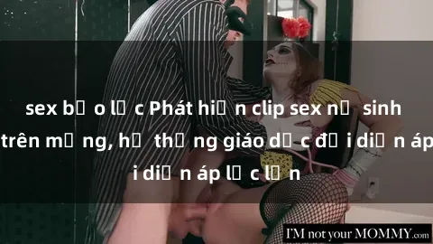sex bạo lực Phát hiện clip sex nữ sinh gây sốc trên mạng, hệ thống giáo dục đối diện áp lực lớn