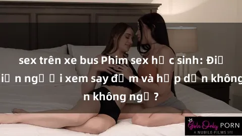 sex trên xe bus Phim sex học sinh: Điều gì khiến người xem say đắm và hấp dẫn không ngờ?