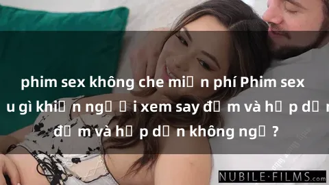 phim sex không che miễn phí Phim sex học sinh: Điều gì khiến người xem say đắm và hấp dẫn không ngờ?