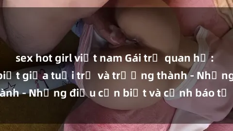sex hot girl việt nam Gái trẻ quan hệ: Mối quan hệ khác biệt giữa tuổi trẻ và trưởng thành - Những điều cần biết và cảnh báo từ chuyên gia
