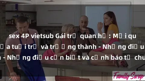 sex 4P vietsub Gái trẻ quan hệ: Mối quan hệ khác biệt giữa tuổi trẻ và trưởng thành - Những điều cần biết và cảnh báo từ chuyên gia