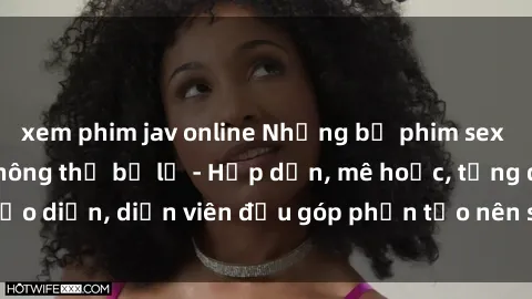xem phim jav online Những bộ phim sex gái già đỉnh cao không thể bỏ lỡ - Hấp dẫn, mê hoặc, từng đạo diễn, diễn viên đều góp phần tạo nên sự hấp dẫn, kích thích.