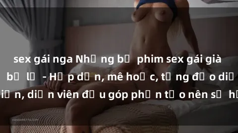 sex gái nga Những bộ phim sex gái già đỉnh cao không thể bỏ lỡ - Hấp dẫn, mê hoặc, từng đạo diễn, diễn viên đều góp phần tạo nên sự hấp dẫn, kích thích.