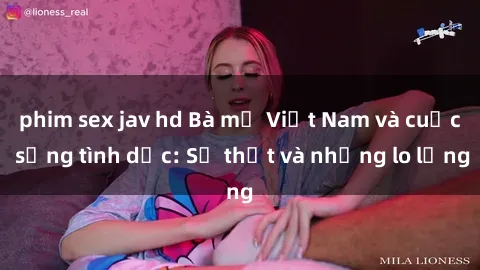 phim sex jav hd Bà mẹ Việt Nam và cuộc sống tình dục: Sự thật và những lo lắng