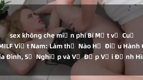 sex không che miễn phí Bí Mật về Cuộc Sống Của Các MILF Việt Nam: Làm thế Nào Họ Điều Hành Gia Đình, Sự Nghiệp và Vẻ Đẹp Với Định Hình Văn Hóa Đương Đại