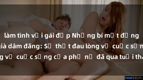 làm tình với gái đẹp Những bí mật đằng sau vẻ ngoài gái già dâm đãng: Sự thật đau lòng về cuộc sống của phụ nữ đã qua tuổi thanh xuân