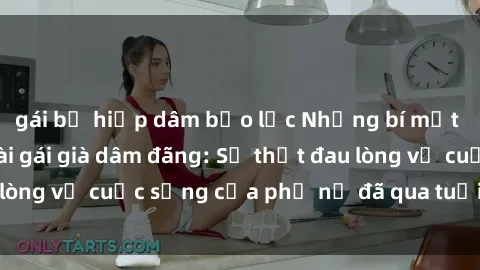gái bị hiếp dâm bạo lực Những bí mật đằng sau vẻ ngoài gái già dâm đãng: Sự thật đau lòng về cuộc sống của phụ nữ đã qua tuổi thanh xuân
