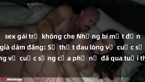 sex gái trẻ không che Những bí mật đằng sau vẻ ngoài gái già dâm đãng: Sự thật đau lòng về cuộc sống của phụ nữ đã qua tuổi thanh xuân