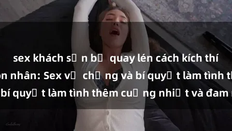 sex khách sạn bị quay lén cách kích thích đam mê trong hôn nhân: Sex vợ chồng và bí quyết làm tình thêm cuồng nhiệt và đam mê