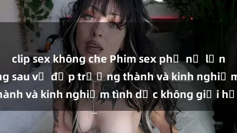 clip sex không che Phim sex phụ nữ lớn tuổi: Sức hút đằng sau vẻ đẹp trưởng thành và kinh nghiệm tình dục không giới hạn