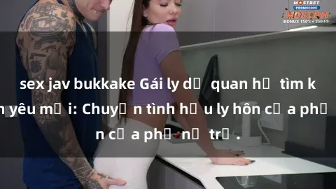 sex jav bukkake Gái ly dị quan hệ tìm kiếm tình yêu mới: Chuyện tình hậu ly hôn của phụ nữ trẻ.
