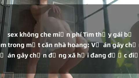 sex không che miễn phí Tìm thấy gái bị trói và bị hiếp dâm trong một căn nhà hoang: Vụ án gây chấn động xã hội đang được điều tra vào.