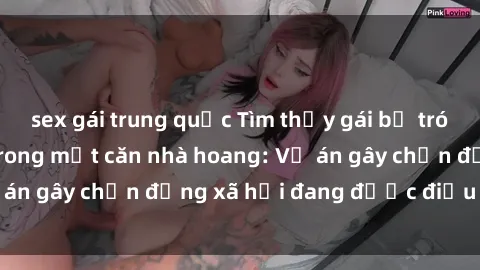 sex gái trung quốc Tìm thấy gái bị trói và bị hiếp dâm trong một căn nhà hoang: Vụ án gây chấn động xã hội đang được điều tra vào.