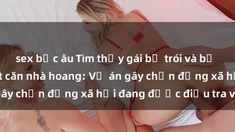 sex bắc âu Tìm thấy gái bị trói và bị hiếp dâm trong một căn nhà hoang: Vụ án gây chấn động xã hội đang được điều tra vào.