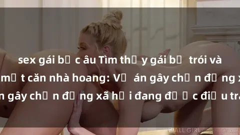 sex gái bắc âu Tìm thấy gái bị trói và bị hiếp dâm trong một căn nhà hoang: Vụ án gây chấn động xã hội đang được điều tra vào.