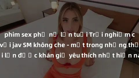 phim sex phụ nữ lớn tuổi Trải nghiệm cảm xúc thăng hoa với jav SM không che - một trong những thể loại phim người lớn được khán giả yêu thích nhất hiện nay. Đảm bảo đem lại sự hấp dẫn, kích thích tối