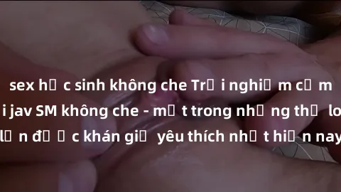 sex học sinh không che Trải nghiệm cảm xúc thăng hoa với jav SM không che - một trong những thể loại phim người lớn được khán giả yêu thích nhất hiện nay. Đảm bảo đem lại sự hấp dẫn, kích thích tối đa