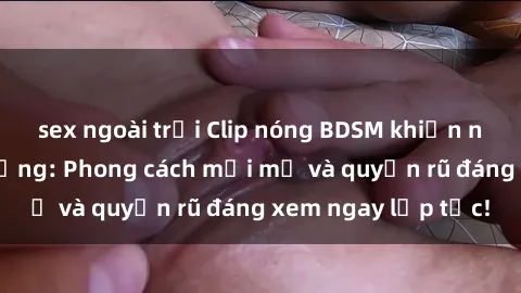 sex ngoài trời Clip nóng BDSM khiến người xem phát cuồng: Phong cách mới mẻ và quyến rũ đáng xem ngay lập tức!