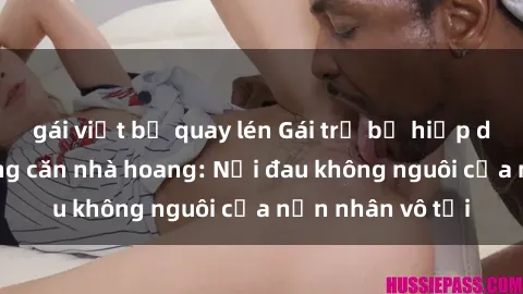 gái việt bị quay lén Gái trẻ bị hiếp dâm bạo lực trong căn nhà hoang: Nỗi đau không nguôi của nạn nhân vô tội