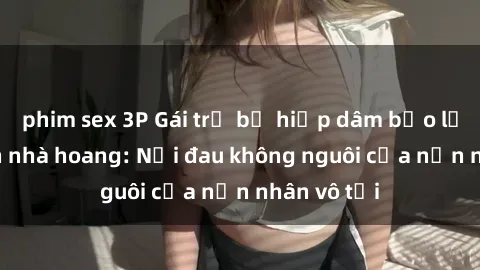phim sex 3P Gái trẻ bị hiếp dâm bạo lực trong căn nhà hoang: Nỗi đau không nguôi của nạn nhân vô tội