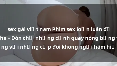 sex gái việt nam Phim sex loạn luân đầy kích thích không che - Đón chờ những cảnh quay nóng bỏng với những cặp đôi không ngại hãm hiếp gia đình trong lòng