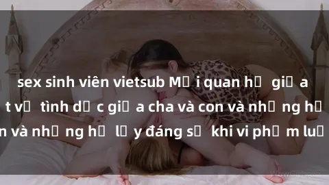 sex sinh viên vietsub Mối quan hệ giữa cha và con: Sự thật về tình dục giữa cha và con và những hệ lụy đáng sợ khi vi phạm luật pháp.