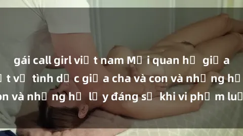 gái call girl việt nam Mối quan hệ giữa cha và con: Sự thật về tình dục giữa cha và con và những hệ lụy đáng sợ khi vi phạm luật pháp.