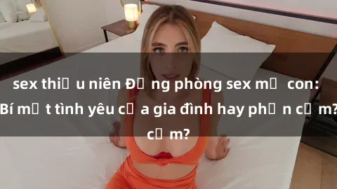 sex thiếu niên Động phòng sex mẹ con: Bí mật tình yêu của gia đình hay phản cảm?