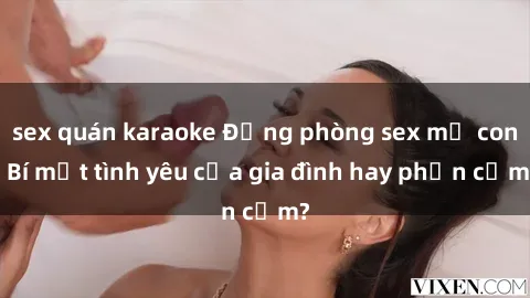sex quán karaoke Động phòng sex mẹ con: Bí mật tình yêu của gia đình hay phản cảm?