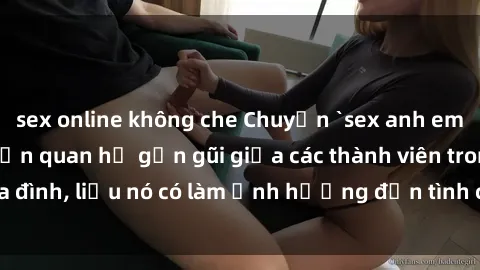 sex online không che Chuyện `sex anh em ruột` - Đề cập đến quan hệ gần gũi giữa các thành viên trong gia đình, liệu nó có làm ảnh hưởng đến tình cảm gia đình hay không?