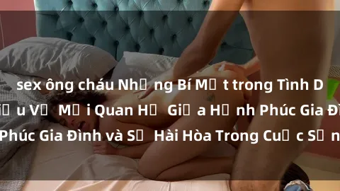sex ông cháu Những Bí Mật trong Tình Dục Gia Đình: Tìm Hiểu Về Mối Quan Hệ Giữa Hạnh Phúc Gia Đình và Sự Hài Hòa Trong Cuộc Sống Tình Dục