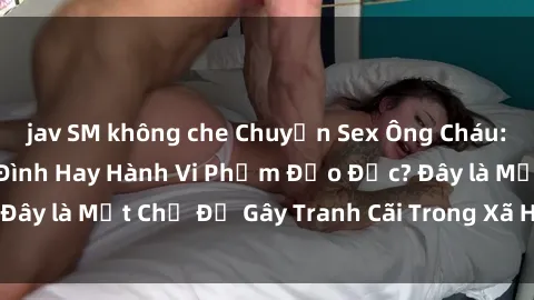 jav SM không che Chuyện Sex Ông Cháu: Mối Quan Hệ Gia Đình Hay Hành Vi Phạm Đạo Đức? Đây là Một Chủ Đề Gây Tranh Cãi Trong Xã Hội Hiện Nay.
