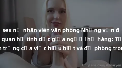 sex nữ nhân viên văn phòng Những vấn đề đáng quan tâm về quan hệ tình dục giữa người họ hàng: Tầm quan trọng của việc hiểu biết và đề phòng trong việc tiếp xúc trong gia đình.