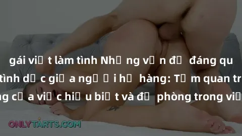 gái việt làm tình Những vấn đề đáng quan tâm về quan hệ tình dục giữa người họ hàng: Tầm quan trọng của việc hiểu biết và đề phòng trong việc tiếp xúc trong gia đình.
