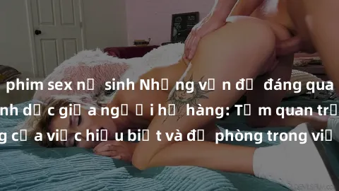 phim sex nữ sinh Những vấn đề đáng quan tâm về quan hệ tình dục giữa người họ hàng: Tầm quan trọng của việc hiểu biết và đề phòng trong việc tiếp xúc trong gia đình.