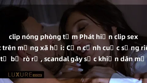 clip nóng phòng tắm Phát hiện clip sex quay lén hot nhất trên mạng xã hội: Cận cảnh cuộc sống riêng tư bị rò rỉ, scandal gây sốc khiến dân mạng không khỏi bàng hoàng