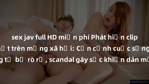 sex jav full HD miễn phí Phát hiện clip sex quay lén hot nhất trên mạng xã hội: Cận cảnh cuộc sống riêng tư bị rò rỉ, scandal gây sốc khiến dân mạng không khỏi bàng hoàng